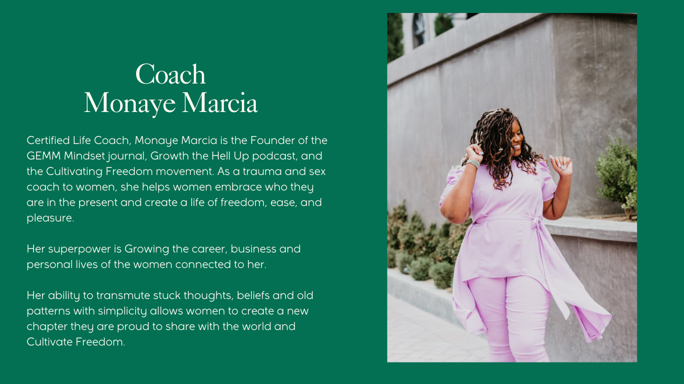 Certified Life Coach, Monaye Marcia is the Founder of the GEMM Mindset journal, Growth the Hell Up podcast, and the Cultivating Freedom movement. As a trauma and sex coach to women, she helps women embrace who they are in the present and create a life of freedom, ease, and pleasure.  Her superpower is Growing the career, business and personal lives of the women connected to her.  Her ability to transmute stuck thoughts, beliefs and old patterns with simplicity allows women to create a new chapter they are proud to share with the world and Cultivate Freedom.